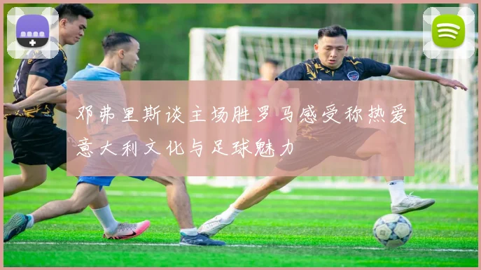 邓弗里斯谈主场胜罗马感受称热爱意大利文化与足球魅力